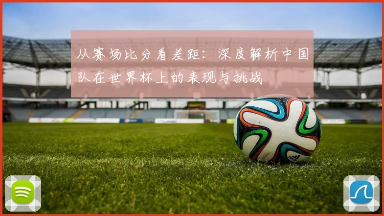 从赛场比分看差距：深度解析中国队在世界杯上的表现与挑战