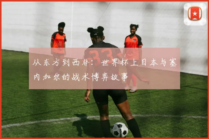 从东方到西非：世界杯上日本与塞内加尔的战术博弈故事