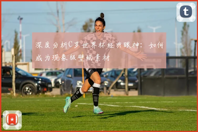 深度分析C罗世界杯经典眼神：如何成为现象级壁纸素材