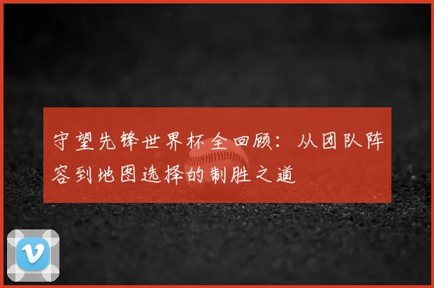 守望先锋世界杯全回顾:从团队阵容到地图选择的制胜之道
