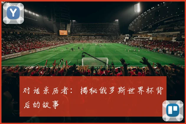 对话亲历者:揭秘俄罗斯世界杯背后的故事
