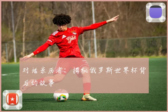 对话亲历者：揭秘俄罗斯世界杯背后的故事