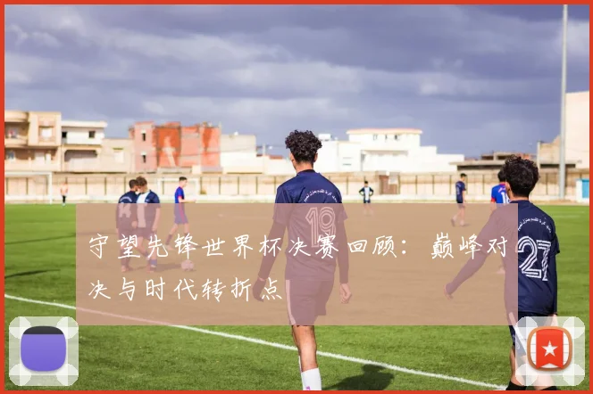 守望先锋世界杯决赛回顾:巅峰对决与时代转折点