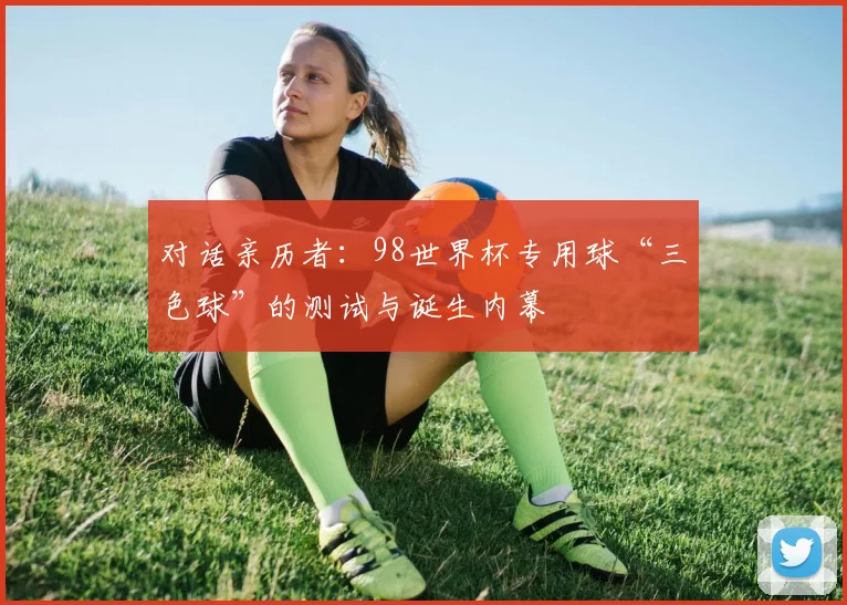 对话亲历者：98世界杯专用球“三色球”的测试与诞生内幕