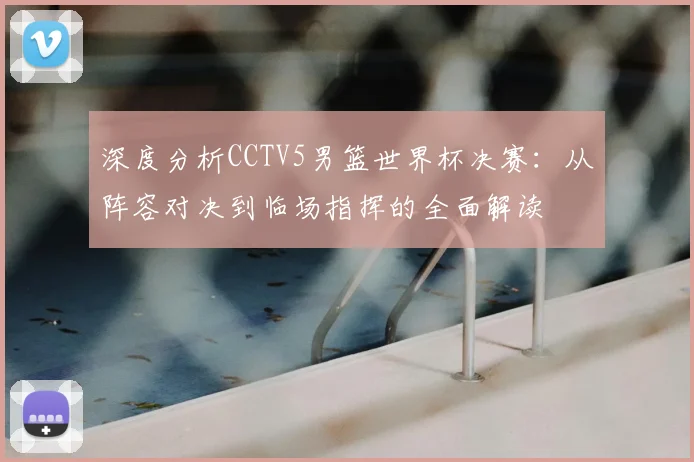 深度分析CCTV5男篮世界杯决赛：从阵容对决到临场指挥的全面解读