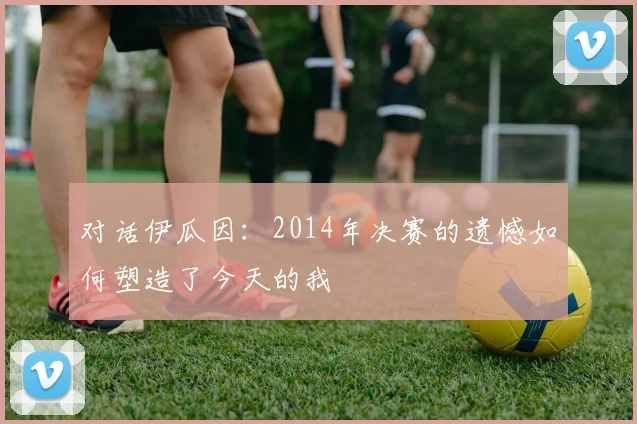 对话伊瓜因:2014年决赛的遗憾如何塑造了今天的我