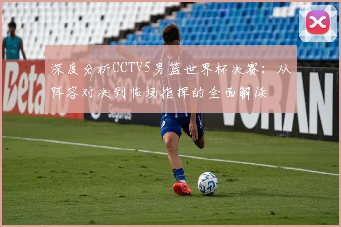 深度分析CCTV5男篮世界杯决赛：从阵容对决到临场指挥的全面解读